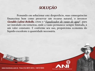 SOLUÇÃO
         Pensando em solucionar este desperdício, suas consequências
financeiras bem como preservar um recurso natural, o inventor
Geraldo Lafetá Rebello, criou o “Equalizador de vasão de água”, para
ser instalado em torneiras, onde a vasão permanece sempre limitada, à
um valor constante. E conforme seu uso, proporciona economia do
liquido excedente à quantidade necessária.
 