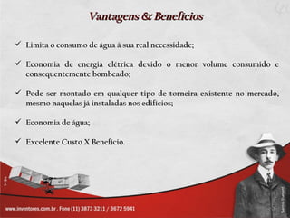 Vantagens & Benefícios

 Limita o consumo de água à sua real necessidade;

 Economia de energia elétrica devido o menor volume consumido e
  consequentemente bombeado;

 Pode ser montado em qualquer tipo de torneira existente no mercado,
  mesmo naquelas já instaladas nos edifícios;

 Economia de água;

 Excelente Custo X Benefício.
 