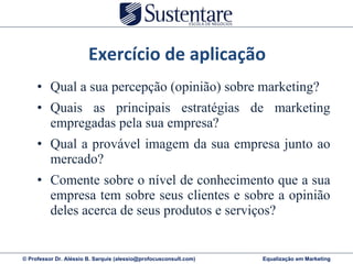 Qual a sua percepção (opinião) sobre marketing? Quais as principais estratégias de marketing empregadas pela sua empresa? Qual a provável imagem da sua empresa junto ao mercado? Comente sobre o nível de conhecimento que a sua empresa tem sobre seus clientes e sobre a opinião deles acerca de seus produtos e serviços? Exercício de aplicação 