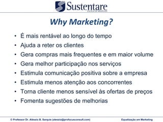 Why Marketing? É mais rentável ao longo do tempo Ajuda a reter os clientes Gera compras mais frequentes e em maior volume Gera melhor participação nos serviços Estimula comunicação positiva sobre a empresa Estimula menos atenção aos concorrentes Torna cliente menos sensível às ofertas de preços Fomenta sugestões de melhorias 