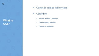 What is
CCI?
▸ Occurs in cellular radio system
▸ Caused by
▹ Adverse Weather Conditions
▹ Poor Frequency planning
▹ Daytime vs Nighttime
12
 