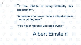 “In the middle of every difficulty lies
opportunity”.
“A person who never made a mistake never
tried anything new”.
“You never fail until you stop trying”.
Albert Einstein
3
 