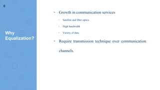 Why
Equalization?
▸ Growth in communication services
▹ Satellite and fiber optics.
▹ High bandwidth
▹ Variety of data
▸ Require transmission technique over communication
channels.
6
 