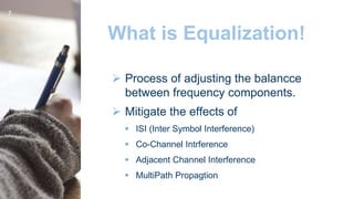 What is Equalization!
 Process of adjusting the balancce
between frequency components.
 Mitigate the effects of
 ISI (Inter Symbol Interference)
 Co-Channel Intrference
 Adjacent Channel Interference
 MultiPath Propagtion
7
 