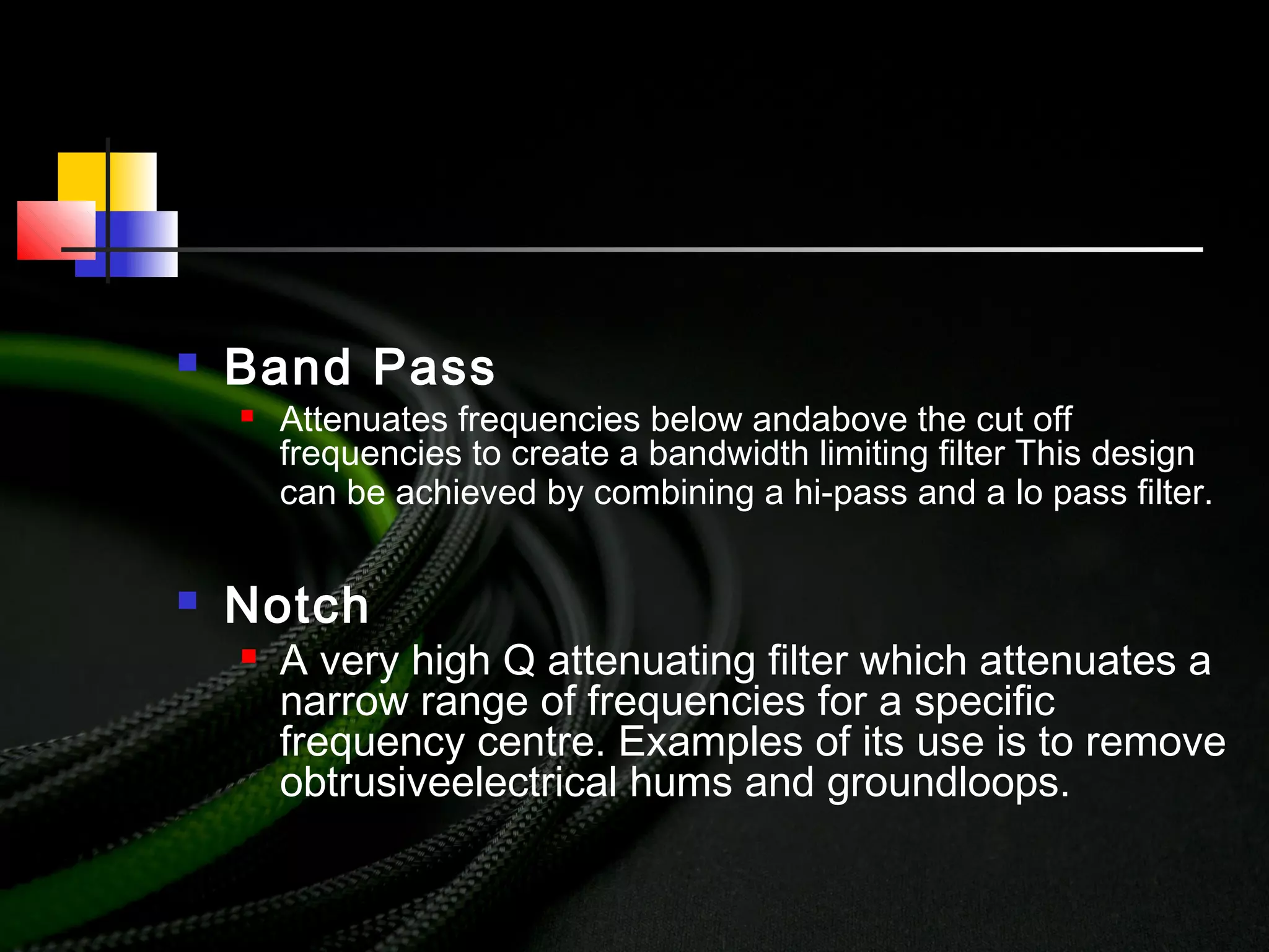  Band Pass
 Attenuates frequencies below andabove the cut off
frequencies to create a bandwidth limiting filter This design
can be achieved by combining a hi-pass and a lo pass filter.
 Notch
 A very high Q attenuating filter which attenuates a
narrow range of frequencies for a specific
frequency centre. Examples of its use is to remove
obtrusiveelectrical hums and groundloops.
 