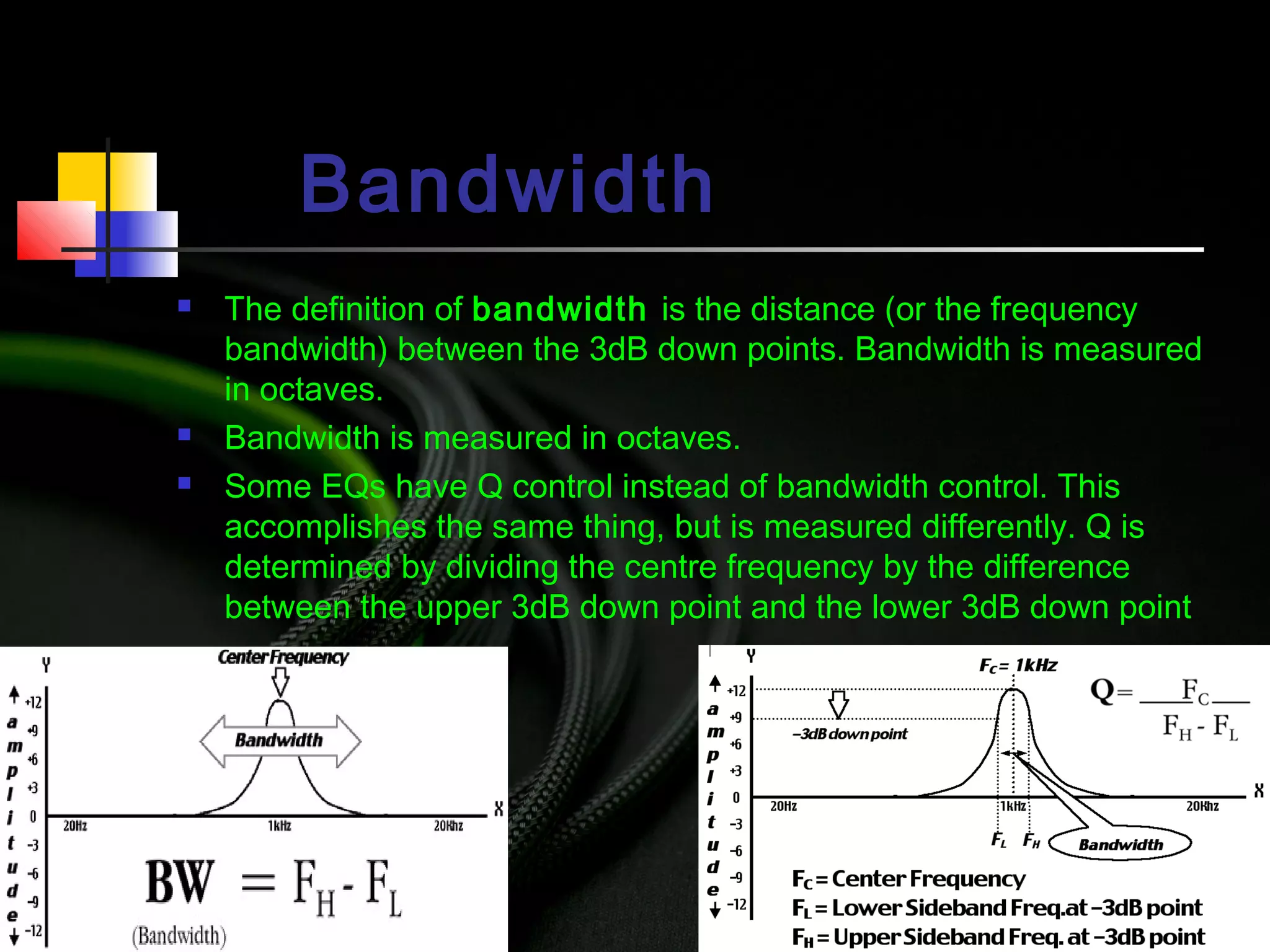 Bandwidth
 The definition of bandwidth is the distance (or the frequency
bandwidth) between the 3dB down points. Bandwidth is measured
in octaves.
 Bandwidth is measured in octaves.
 Some EQs have Q control instead of bandwidth control. This
accomplishes the same thing, but is measured differently. Q is
determined by dividing the centre frequency by the difference
between the upper 3dB down point and the lower 3dB down point
 