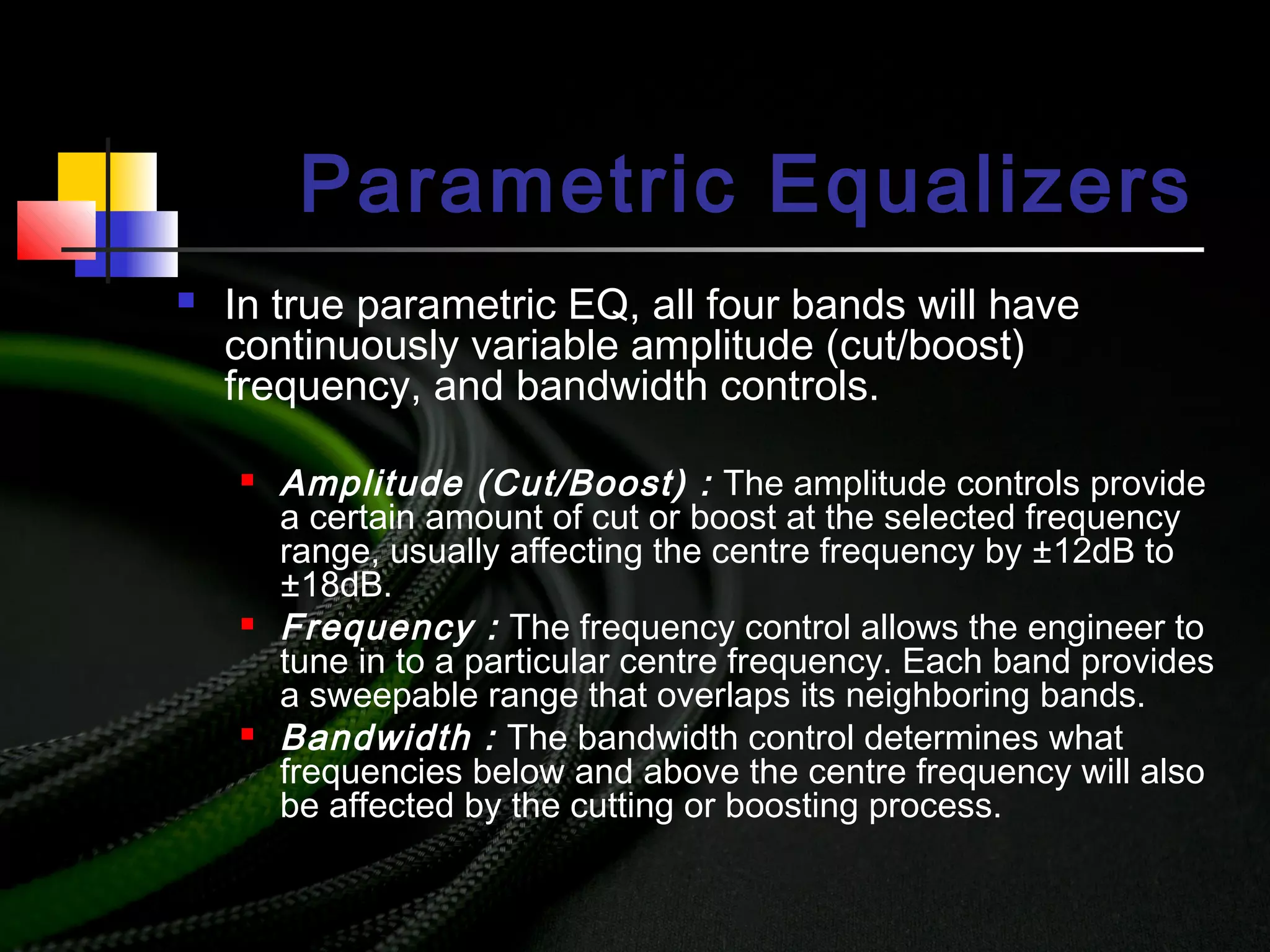 Parametric Equalizers
 In true parametric EQ, all four bands will have
continuously variable amplitude (cut/boost)
frequency, and bandwidth controls.
 Amplitude (Cut/Boost) : The amplitude controls provide
a certain amount of cut or boost at the selected frequency
range, usually affecting the centre frequency by ±12dB to
±18dB.
 Frequency : The frequency control allows the engineer to
tune in to a particular centre frequency. Each band provides
a sweepable range that overlaps its neighboring bands.
 Bandwidth : The bandwidth control determines what
frequencies below and above the centre frequency will also
be affected by the cutting or boosting process.
 