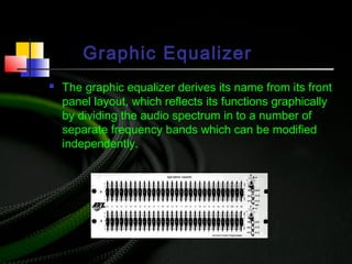 Graphic Equalizer
 The graphic equalizer derives its name from its front
panel layout, which reflects its functions graphically
by dividing the audio spectrum in to a number of
separate frequency bands which can be modified
independently.
 