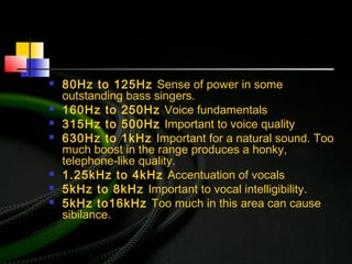  80Hz to 125Hz Sense of power in some
outstanding bass singers.
 160Hz to 250Hz Voice fundamentals
 315Hz to 500Hz Important to voice quality
 630Hz to 1kHz Important for a natural sound. Too
much boost in the range produces a honky,
telephone-like quality.
 1.25kHz to 4kHz Accentuation of vocals
 5kHz to 8kHz Important to vocal intelligibility.
 5kHz to16kHz Too much in this area can cause
sibilance.
 