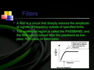 Filters
 A filter is a circuit that sharply reduces the amplitude
of signals of frequency outside of specified limits.
 The unaffected region is called the PASSBAND, and
the filter type is named after the passband as low-
pass, high-pass, or band-pass.
 