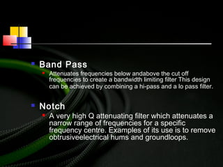  Band Pass
 Attenuates frequencies below andabove the cut off
frequencies to create a bandwidth limiting filter This design
can be achieved by combining a hi-pass and a lo pass filter.
 Notch
 A very high Q attenuating filter which attenuates a
narrow range of frequencies for a specific
frequency centre. Examples of its use is to remove
obtrusiveelectrical hums and groundloops.
 