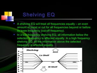 Shelving EQ
 A shelving EQ will treat all frequencies equally – an even
amount of boost or cut for all frequencies beyond or before
its knee frequency (cut-off frequency).
 In a low frequency shelving EQ, all information below the
selected frequency is affected equally. In a high frequency
shelving EQ, all the information above the selected
frequency is affected equally.
 