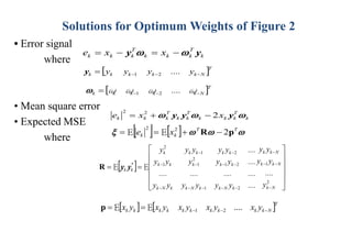 Solutions for Optimum Weights of Figure 2
• Error signal
where
• Mean square error
• Expected MSE
where
k
T
k
k
k
T
k
k
k x
x
e y
y 
 −
=
−
=
 T
N
k
k
k
k
k y
....
y
y
y −
−
−
= 2
1
y
 T
N
k
k
k
k
k ω
....
ω
ω
ω −
−
−
= 2
1

k
T
k
k
k
T
k
k
T
k
k
k x
x
e 

 y
y
y 2
2
2
−
+
=
    


 T
T
k
k x
e p
R 2
2
2
−
+
=
= E
E
 












=
=
−
−
−
−
−
−
−
−
−
−
−
−
−
−
−
2
1
2
1
2
1
2
1
1
2
1
2
N
k
N
k
k
N
k
k
k
N
k
k
N
k
k
N
k
k
k
k
k
k
k
k
k
k
k
*
k
k
y
....
y
y
y
y
....
y
y
y
y
y
y
....
....
....
....
....
y
y
y
y
y
....
y
y
y
y
y
E
E y
y
R
   T
N
k
k
k
k
k
k
k
k
k
k y
x
y
x
y
x
y
x
y
x −
−
−
=
= ....
2
1
E
E
p
 
