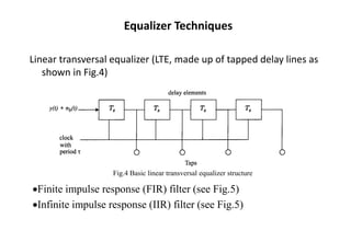 Equalizer Techniques
Linear transversal equalizer (LTE, made up of tapped delay lines as
shown in Fig.4)
Fig.4 Basic linear transversal equalizer structure
•Finite impulse response (FIR) filter (see Fig.5)
•Infinite impulse response (IIR) filter (see Fig.5)
 