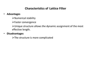 Characteristics of Lattice Filter
• Advantages
➢Numerical stability
➢Faster convergence
➢Unique structure allows the dynamic assignment of the most
effective length.
• Disadvantages
➢The structure is more complicated
 