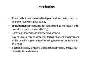 Introduction
• Three techniques are used independently or in tandem to
improve receiver signal quality
• Equalization compensates for ISI created by multipath with
time dispersive channels (W>BC)
• Linear equalization, nonlinear equalization
• Diversity also compensates for fading channel impairments,
and is usually implemented by using two or more receiving
antennas
• Spatial diversity, antenna polarization diversity, frequency
diversity, time diversity
 