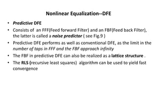 Nonlinear Equalization--DFE
• Predictive DFE
• Consists of an FFF(Feed forward Filter) and an FBF(Feed back Filter),
the latter is called a noise predictor ( see Fig.9 )
• Predictive DFE performs as well as conventional DFE, as the limit in the
number of taps in FFF and the FBF approach infinity
• The FBF in predictive DFE can also be realized as a lattice structure .
• The RLS (recursive least squares) algorithm can be used to yield fast
convergence
 