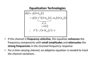 Equalization Technologies
• If the channel is frequency selective, the equalizer enhances the
frequency components with small amplitudes and attenuates the
strong frequencies in the received frequency response
• For a time-varying channel, an adaptive equalizer is needed to track
the channel variations .
( ) ( ) ( )
( ) ( ) ( ) ( ) ( )
( )
( ) ( ) 1
ˆ
=

−

=

+


=

=


f
H
f
F
t
δ
t
h
t
m
t
h
t
f
t
x
t
h
t
y
t
d
eq
eq
b
eq
eq
 