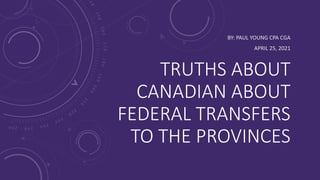 TRUTHS ABOUT
CANADIAN ABOUT
FEDERAL TRANSFERS
TO THE PROVINCES
BY: PAUL YOUNG CPA CGA
APRIL 25, 2021
 