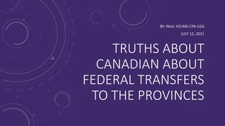 TRUTHS ABOUT
CANADIAN ABOUT
FEDERAL TRANSFERS
TO THE PROVINCES
BY: PAUL YOUNG CPA CGA
JULY 12, 2021
 