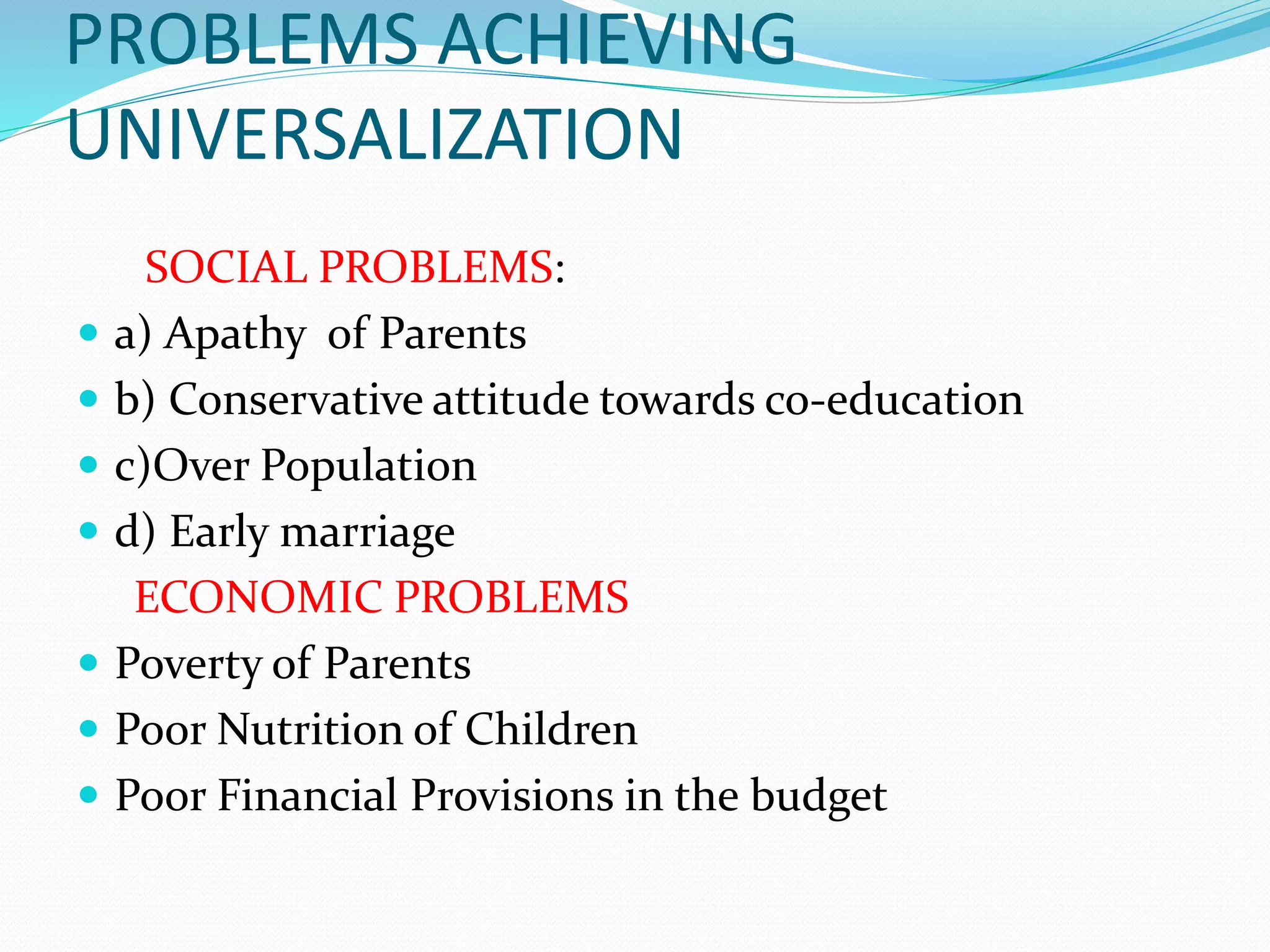 PROBLEMS ACHIEVING
UNIVERSALIZATION
SOCIAL PROBLEMS:
 a) Apathy of Parents
 b) Conservative attitude towards co-education
 c)Over Population
 d) Early marriage
ECONOMIC PROBLEMS
 Poverty of Parents
 Poor Nutrition of Children
 Poor Financial Provisions in the budget
 