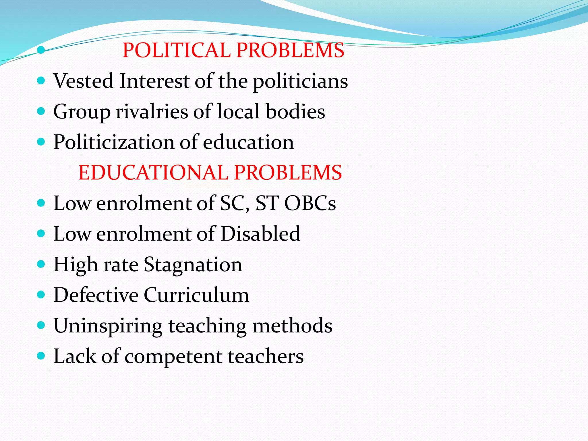 POLITICAL PROBLEMS
 Vested Interest of the politicians
 Group rivalries of local bodies
 Politicization of education
EDUCATIONAL PROBLEMS
 Low enrolment of SC, ST OBCs
 Low enrolment of Disabled
 High rate Stagnation
 Defective Curriculum
 Uninspiring teaching methods
 Lack of competent teachers
 