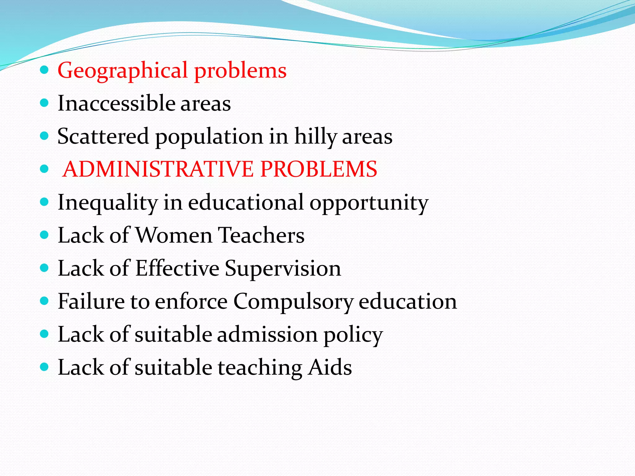  Geographical problems
 Inaccessible areas
 Scattered population in hilly areas
 ADMINISTRATIVE PROBLEMS
 Inequality in educational opportunity
 Lack of Women Teachers
 Lack of Effective Supervision
 Failure to enforce Compulsory education
 Lack of suitable admission policy
 Lack of suitable teaching Aids
 