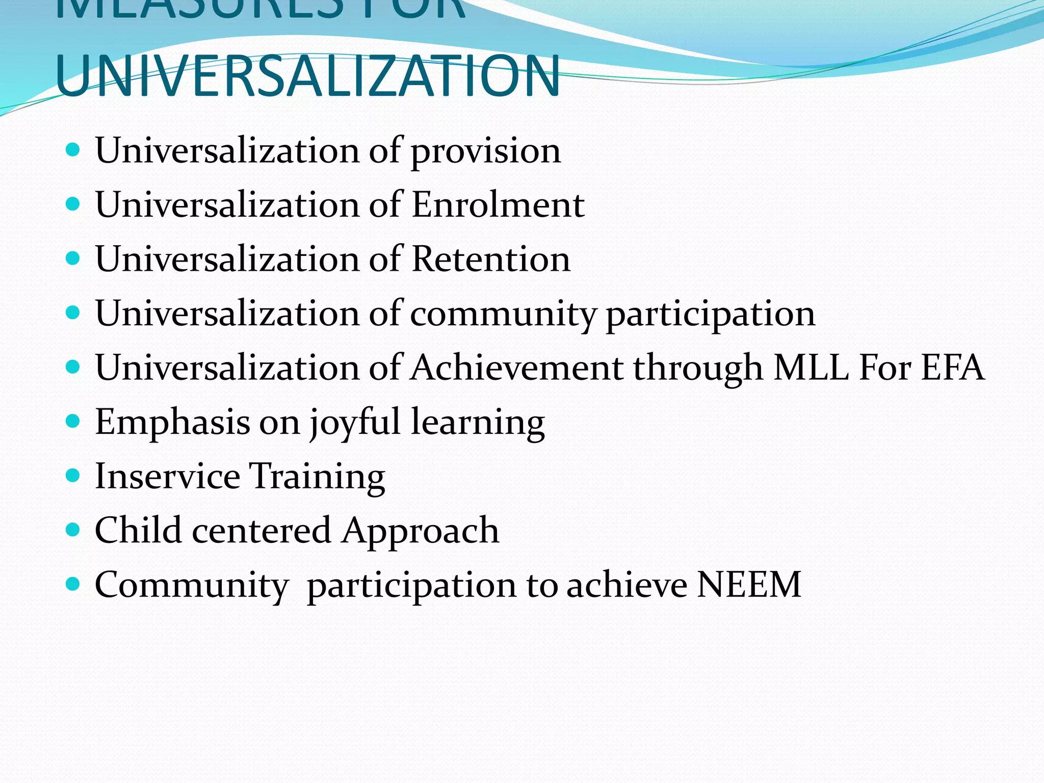 MEASURES FOR
UNIVERSALIZATION
 Universalization of provision
 Universalization of Enrolment
 Universalization of Retention
 Universalization of community participation
 Universalization of Achievement through MLL For EFA
 Emphasis on joyful learning
 Inservice Training
 Child centered Approach
 Community participation to achieve NEEM
 