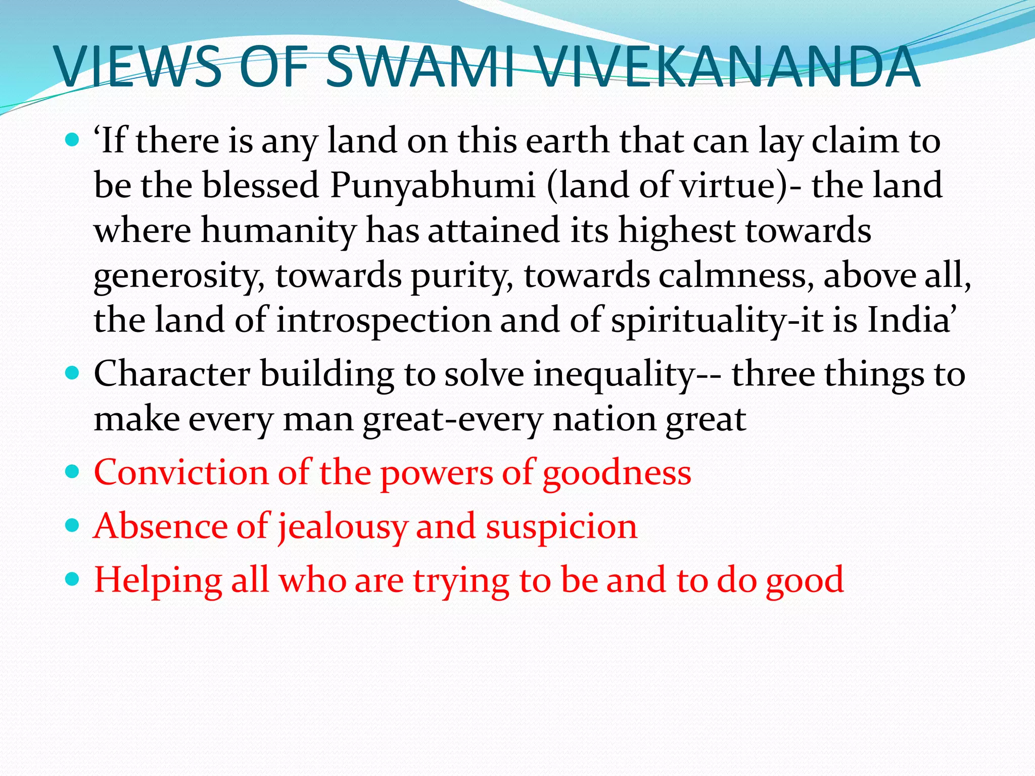 VIEWS OF SWAMI VIVEKANANDA
 ‘If there is any land on this earth that can lay claim to
be the blessed Punyabhumi (land of virtue)- the land
where humanity has attained its highest towards
generosity, towards purity, towards calmness, above all,
the land of introspection and of spirituality-it is India’
 Character building to solve inequality-- three things to
make every man great-every nation great
 Conviction of the powers of goodness
 Absence of jealousy and suspicion
 Helping all who are trying to be and to do good
 