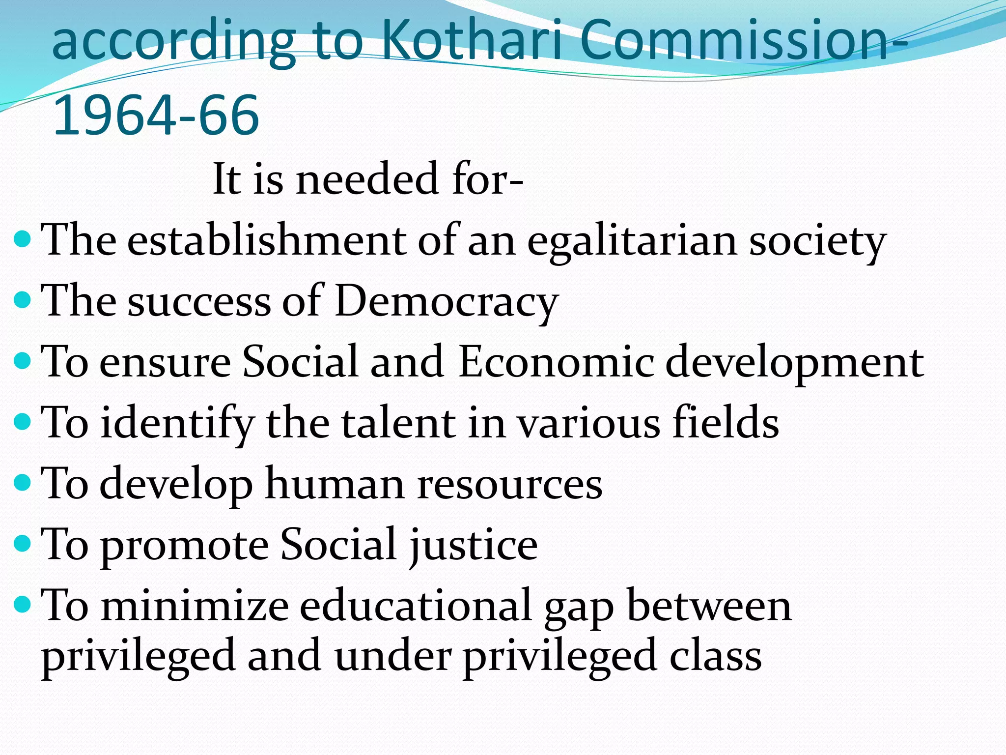according to Kothari Commission-
1964-66
It is needed for-
The establishment of an egalitarian society
The success of Democracy
To ensure Social and Economic development
To identify the talent in various fields
To develop human resources
To promote Social justice
To minimize educational gap between
privileged and under privileged class
 
