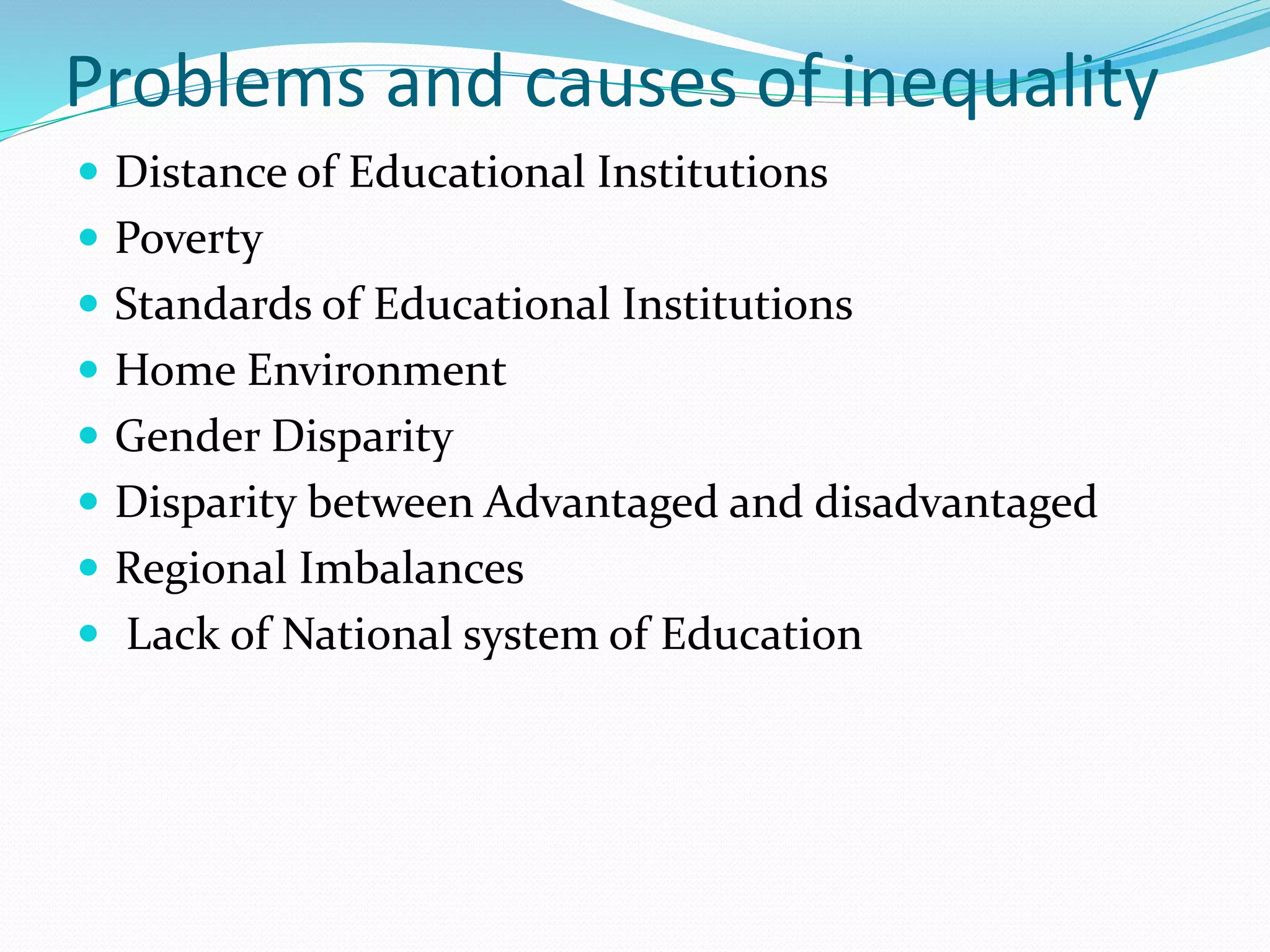 Problems and causes of inequality
 Distance of Educational Institutions
 Poverty
 Standards of Educational Institutions
 Home Environment
 Gender Disparity
 Disparity between Advantaged and disadvantaged
 Regional Imbalances
 Lack of National system of Education
 