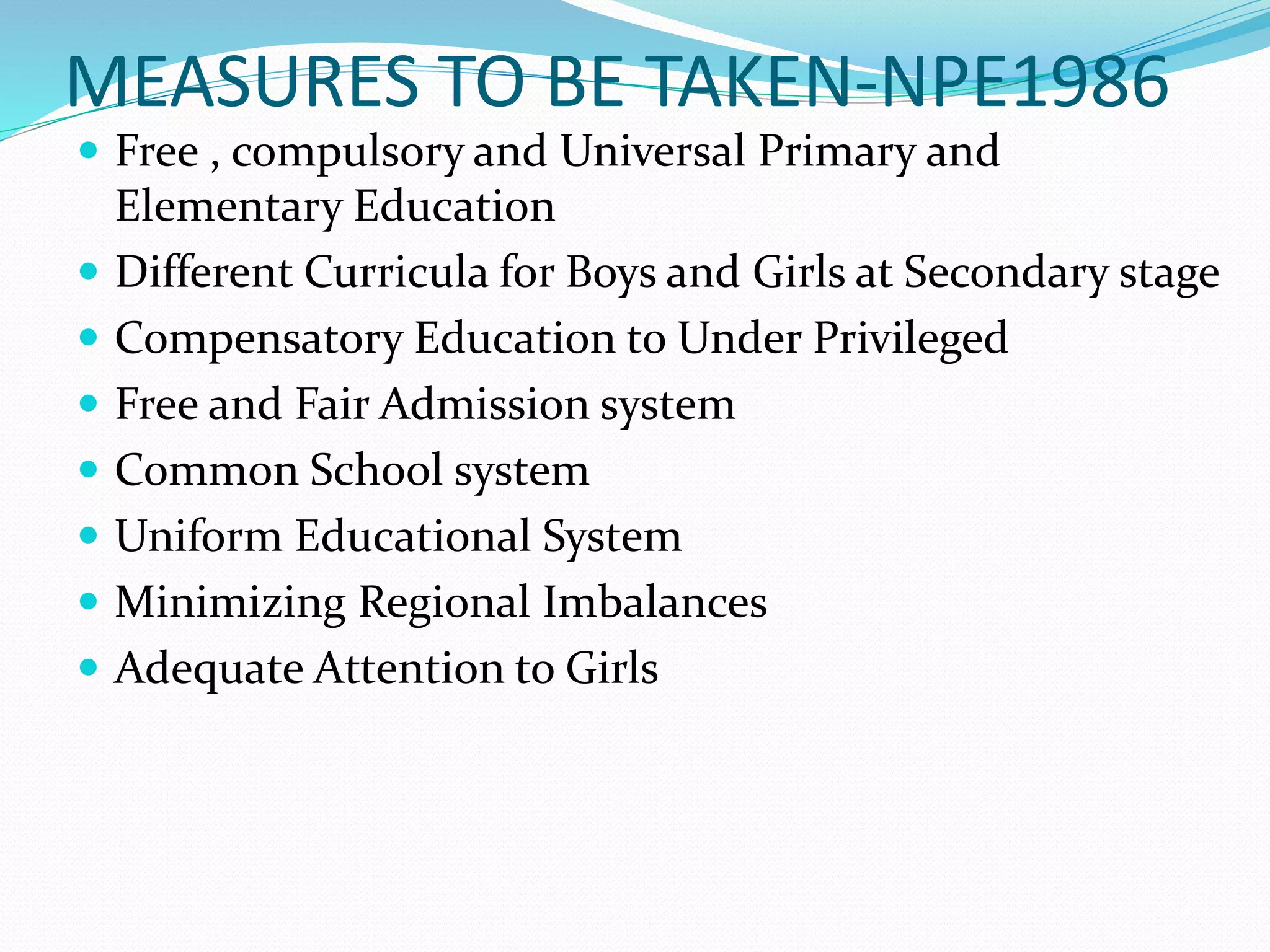 MEASURES TO BE TAKEN-NPE1986
 Free , compulsory and Universal Primary and
Elementary Education
 Different Curricula for Boys and Girls at Secondary stage
 Compensatory Education to Under Privileged
 Free and Fair Admission system
 Common School system
 Uniform Educational System
 Minimizing Regional Imbalances
 Adequate Attention to Girls
 