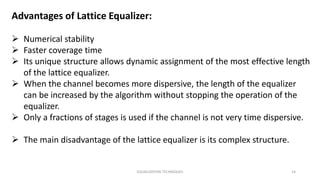 EQUALIZATION TECHNIQUES 14
Advantages of Lattice Equalizer:
 Numerical stability
 Faster coverage time
 Its unique structure allows dynamic assignment of the most effective length
of the lattice equalizer.
 When the channel becomes more dispersive, the length of the equalizer
can be increased by the algorithm without stopping the operation of the
equalizer.
 Only a fractions of stages is used if the channel is not very time dispersive.
 The main disadvantage of the lattice equalizer is its complex structure.
 