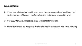 EQUALIZATION TECHNIQUES 3
Equalization:
 If the modulation bandwidth exceeds the coherence bandwidth of the
radio channel, ISI occurs and modulation pulses are spread in time.
 It is used for compensating Inter Symbol Interference.
 Equalizers must be adaptive as the channel is unknown and time varying.
 