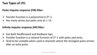 EQUALIZATION TECHNIQUES 9
Two Types of LTE:
Finite impulse response (FIR) filter:
 Transfer function is a polynomial in Z^-1.
 Has many zeroes but poles only at z = 0.
Infinite impulse response (IIR) filter:
 Has both feedforward and feedback taps.
 Transfer function is a rational function of Z^-1 with poles and zeros.
 Tend to be unstable when used in channels where the strongest pulse arrives
after an echo pulse.
 