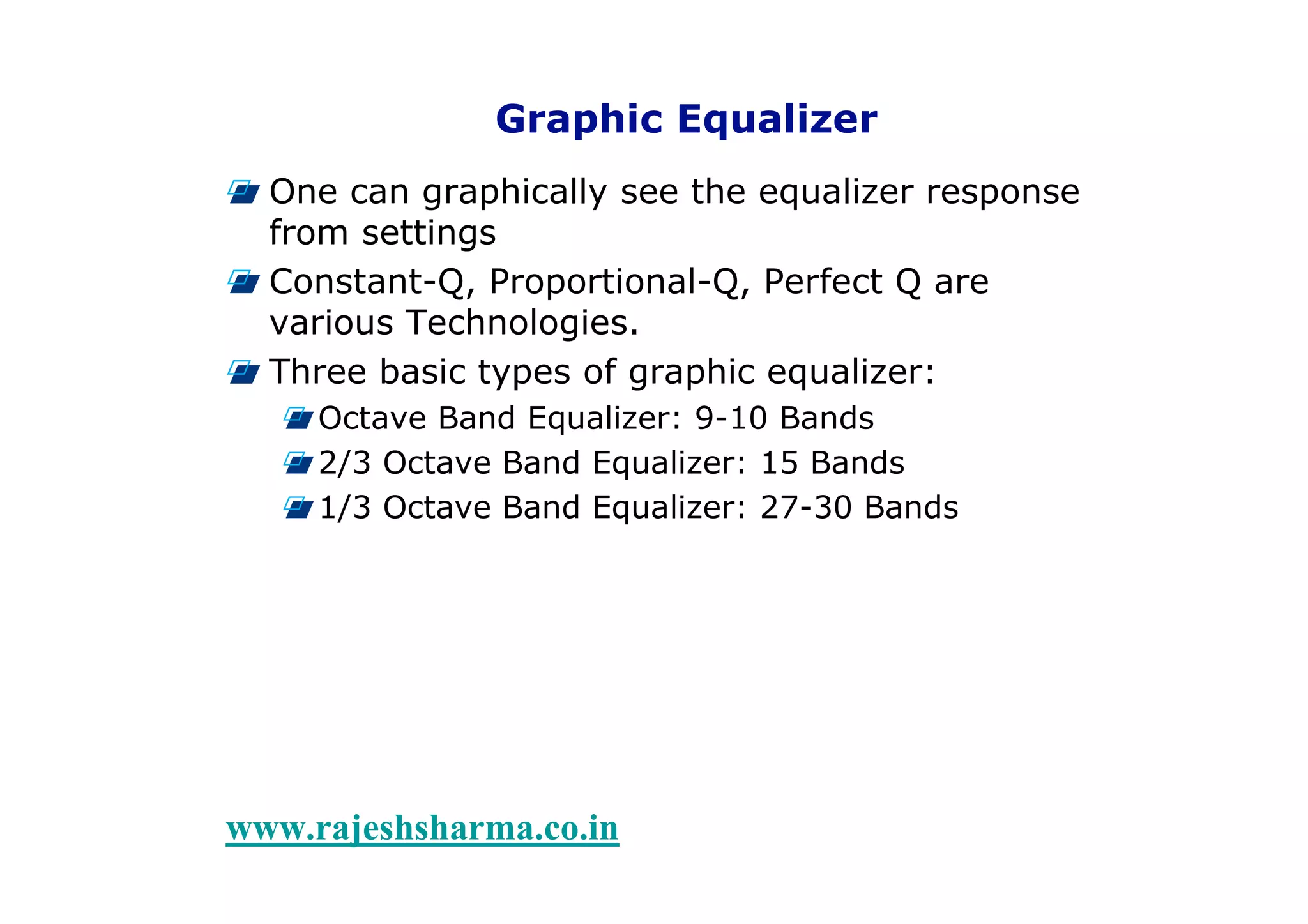 6Types of Equalizers
www.rajeshsharma.co.in
Graphic Equalizer
One can graphically see the equalizer response
from settings
Constant-Q, Proportional-Q, Perfect Q are
various Technologies.
Three basic types of graphic equalizer:
Octave Band Equalizer: 9-10 Bands
2/3 Octave Band Equalizer: 15 Bands
1/3 Octave Band Equalizer: 27-30 Bands
 