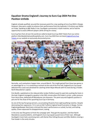 Equalizer Drama England's Journey to Euro Cup 2024 Pot One
Position Unfolds
England, already qualified, secured the necessary point for a top seeding at Euro Cup 2024 in Skopje.
However, they were unable to enhance their performance from the lackluster 2-0 victory over Malta
on Friday. Speaking to BBC Radio 5 Live, Southgate commented, In both matches, we've had the
opportunity to assess different players while aiming for victory.
Euro Cup fans from all over the world are called to book Euro Cup 2024 Tickets from our online
platform Worldwideticketsandhospitality.com. Euro Cup 2024 fans can book England Euro Cup
Tickets on our website at exclusively discounted prices.
Normally, such evaluations happen later, around March. The insight gained from these two games is
an advantage for us. In a contentious moment at the end of the first half, England Euro Cup squad
debutant Rico Lewis was penalized for catching striker Bojan Miovski with his hand during a header.
North Macedonia's captain.
Enis Bardhi, capitalized on the rebound after Jordan Pickford saved his spot-kick, putting the hosts in
the lead. England managed to equalize in the 59th minute when Phil Foden's corner, under pressure
from Harry Kane, deflected off Macedonian Jani Atanasov. This point secured England's position in
pot one for the draw of the upcoming Euro Cup in Germany.
As one of the top five group winners, accumulating 20 points from eight qualifying matches. Despite
dominating their opponents 7-0 in June at Old Trafford, England faced frustration in Skopje. Former
England goalkeeper Rob Green criticized the team's performance as rushed, hurried, and lacking
quality. Green expressed his disappointment, stating.
In the end, two flat games to finish the campaign with. They got the equalizer, and then North
Macedonia caused problems, and England's Euro Cup squad caused more of their own. Although
Southgate's team had a promising start, with Declan Rice hitting the post and Ollie Watkins missing a
free header in the early minutes.
 