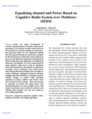Equalizing channel and Power Based on
Cognitive Radio System over Multiuser
OFDM
Lalthathangi1 , Vidhya B2,
1
P.G. Scholar,2
Associate Professor,
Department of Electronics & Communication Engineering,
K.C.G. College of Technology, Chennai - 600097
Abstract----With the rapid development of
wireless communications, frequency spectrum is
becoming a very precious resource and scarcity of
the spectrum is a serious problem. In some cases,
the spectrum bands are not efficiently utilized
since the spectrum bands are not always occupied
by the licensed users while those of the unlicensed
users are not allowed to operate in such spectrum
bands which led to the utilization of unbalanced
spectrum. The Quality of Service requirement of
each cognitive radio user is due its minimum
SINR and interference introduced by unlicensed
secondary users to primary users make power
and channel allocation problem more complex in
nature. Multiuser orthogonal frequency division
multiplexing (MU-OFDM) is a technique which is
reliable enough to achieve high downlink
capacities in future cellular and wireless local
area network (LAN) systems. Here, the concept
is expected to present the equal power and
channel allocation over the secondary users with
respect to primary users under the network and
efficient data transfer over the user based on
water filling algorithm.
Keywords--- frequency spectrum, cognitive radio,
multiuser OFDM, water filling algorithm.
I.INTRODUCTION
The requirement for wireless spectrum has been
growing rapidly with the tremendous development of
the mobile telecommunication industry in the last
decades. By the year 2017, more than 15-fold might
possibly increase in wireless traffic as suppose by the
providers of the wireless service because of the
improvement and development of the easily hand-
held devices such as Smartphone , tablet, computer,
etc to access wireless network.[1]. With increasing
wireless applications, radio spectrum becomes more
and more congested, especially in the band below
6GHz [2]. Cognitive radio (CR) is a commonly used
technology which can dynamically access to the
vacant radio spectrum resource, effectively solve the
problem of resources shortage, and increase the
frequency spectrum efficiency [3]. In the year 2002,
it was reported by the U.S Federal Communications
Commission (FCC) that lots of licensed spectrums
are effectively used temporarily and spatially as well
in which the spectrum utilization is in the range of
15% to 85% [4]. So for that, as mentioned before, in
order to improve spectrum utilization, cognitive
radio has been proposed for wireless transmission on
licensed spectrum through spectrum sensing and
dynamic spectrum access. The advances of cognitive
ISBN-13: 978-1540513212
www.iaetsd.in
Proceedings of ICAET-2016
©IAETSD 201651
 