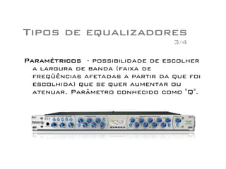 Tipos de equalizadores
Paramétricos - possibilidade de escolher
a largura de banda (faixa de
freqüências afetadas a partir da que foi
escolhida) que se quer aumentar ou
atenuar. Parâmetro conhecido como "Q".
3/4
 