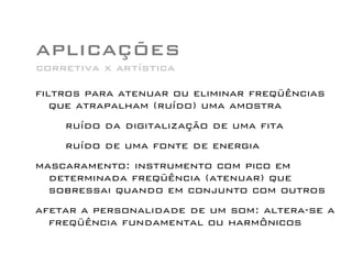 APLICAÇÕES
filtros para atenuar ou eliminar freqüências
que atrapalham (ruído) uma amostra
ruído da digitalização de uma fita
ruído de uma fonte de energia
mascaramento: instrumento com pico em
determinada freqüência (atenuar) que
sobressai quando em conjunto com outros
afetar a personalidade de um som: altera-se a
freqüência fundamental ou harmônicos
corretiva x artística
 