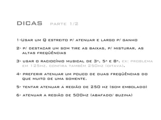 dicas
1-Usar um Q estreito p/ atenuar e largo p/ ganho
2- p/ destacar um som tire as baixas, p/ misturar, as
altas freqüências
3- usar o raciocínio musical de 3ª, 5ª e 8ª. ex: problema
em 125hz, confira também 250hz (oitava).
4- preferir atenuar um pouco de duas freqüências do
que muito de uma somente.
5- tentar atenuar a região de 250 hz (som embolado)
6- atenuar a região de 500hz (abafado/ buzina)
parte 1/2
 