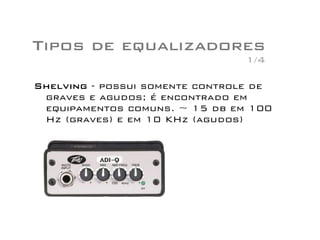 Tipos de equalizadores
Shelving - possui somente controle de
graves e agudos; é encontrado em
equipamentos comuns. ~ 15 db em 100
Hz (graves) e em 10 KHz (agudos)
1/4
 