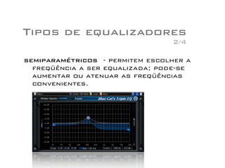 Tipos de equalizadores
semiparamétricos - permitem escolher a
freqüência a ser equalizada; pode-se
aumentar ou atenuar as freqüências
convenientes.
2/4
 