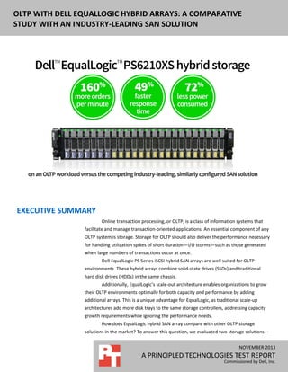 DELL EQUALLOGIC PS6110XS ENTERPRISE OLTP
OLTP WITH DELL EQUALLOGIC HYBRID ARRAYS: A COMPARATIVE
PERFORMANCE AND POWER USAGE
STUDY WITH AN INDUSTRY-LEADING SAN SOLUTION

EXECUTIVE SUMMARY
Online transaction processing, or OLTP, is a class of information systems that
facilitate and manage transaction-oriented applications. An essential component of any
OLTP system is storage. Storage for OLTP should also deliver the performance necessary
for handling utilization spikes of short duration—I/O storms—such as those generated
when large numbers of transactions occur at once.
Dell EqualLogic PS Series iSCSI hybrid SAN arrays are well suited for OLTP
environments. These hybrid arrays combine solid-state drives (SSDs) and traditional
hard disk drives (HDDs) in the same chassis.
Additionally, EqualLogic’s scale-out architecture enables organizations to grow
their OLTP environments optimally for both capacity and performance by adding
additional arrays. This is a unique advantage for EqualLogic, as traditional scale-up
architectures add more disk trays to the same storage controllers, addressing capacity
growth requirements while ignoring the performance needs.
How does EqualLogic hybrid SAN array compare with other OLTP storage
solutions in the market? To answer this question, we evaluated two storage solutions—
NOVEMBER 2012
NOVEMBER 2013

A PRINCIPLED TECHNOLOGIES REPORT
A PRINCIPLED TECHNOLOGIES TEST REPORT

Commissioned by Dell, Inc.
Commissioned by Dell, Inc.

 