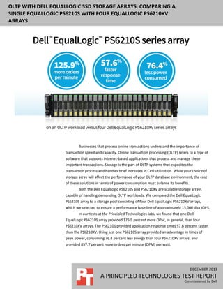 OLTP WITH DELL EQUALLOGIC SSD STORAGE ARRAYS: COMPARING A
SINGLE EQUALLOGIC PS6210S WITH FOUR EQUALLOGIC PS6210XV
ARRAYS

Businesses that process online transactions understand the importance of
transaction speed and capacity. Online transaction processing (OLTP) refers to a type of
software that supports internet-based applications that process and manage these
important transactions. Storage is the part of OLTP systems that expedites the
transaction process and handles brief increases in CPU utilization. While your choice of
storage array will affect the performance of your OLTP database environment, the cost
of these solutions in terms of power consumption must balance its benefits.
Both the Dell EqualLogic PS6210S and PS6210XV are scalable storage arrays
capable of handling demanding OLTP workloads. We compared the Dell EqualLogic
PS6210S array to a storage pool consisting of four Dell EqualLogic PS6210XV arrays,
which we selected to ensure a performance base line of approximately 15,000 disk IOPS.
In our tests at the Principled Technologies labs, we found that one Dell
EqualLogic PS6210S array provided 125.9 percent more OPM, in general, than four
PS6210XV arrays. The PS6210S provided application response times 57.6 percent faster
than the PS6210XV. Using just one PS6210S array provided an advantage in times of
peak power, consuming 76.4 percent less energy than four PS6210XV arrays, and
provided 857.7 percent more orders per minute (OPM) per watt.

DECEMBER 2013

A PRINCIPLED TECHNOLOGIES TEST REPORT
Commissioned by Dell

 