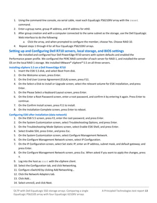 1. Using the command-line console, via serial cable, reset each EqualLogic PS6210XV array with the reset
command.
2. Enter a group name, group IP address, and IP address for eth0.
3. After group creation and with a computer connected to the same subnet as the storage, use the Dell EqualLogic
Web interface to do the following:
a. Click the array, and when prompted to configure the member, choose Yes. Choose RAID 10.
4.

Repeat steps 1 through 4 for all four EqualLogic PS6210XV arrays.

Setting up and Configuring Dell R710 servers, local storage, and BIOS settings
We installed and configured four Dell PowerEdge R710 servers with system defaults and enabled the
Performance power profile. We configured the PERC RAID controller of each server for RAID 1, and installed the server
OS on the local RAID 1 storage. We installed VMware® vSphere® 5.5 on all three servers.
Installing vSphere 5.5 on a Dell PowerEdge R710
1. Insert the ESXi 5.5 disk, and select Boot from disk.
2. On the Welcome screen, press Enter.
3. On the End User License Agreement (EULA) screen, press F11.
4. On the Select a Disk to install or Upgrade screen, select the relevant volume for ESXi installation, and press
Enter.
5. On the Please Select a Keyboard Layout screen, press Enter.
6. On the Enter a Root Password screen, enter a root password, and confirm it by entering it again. Press Enter to
continue.
7. On the Confirm Install screen, press F11 to install.
8. On the Installation Complete screen, press Enter to reboot.
Configuring ESXi after installation (data network)
1. On the ESXi 5.5 screen, press F2, enter the root password, and press Enter.
2. On the System Customization screen, select Troubleshooting Options, and press Enter.
3. On the Troubleshooting Mode Options screen, select Enable ESXi Shell, and press Enter.
4. Select Enable SSH, press Enter, and press Esc.
5. On the System Customization screen, select Configure Management Network.
6. On the Configure Management Network screen, select IP Configuration.
7. On the IP Configuration screen, select Set static IP; enter an IP address, subnet mask, and default gateway; and
press Enter.
8. On the Configure Management Network screen, press Esc. When asked if you want to apply the changes, press
Y.
9. Log into the host as root with the vSphere client.
10. Select the Configuration tab, and click Networking.
11. Configure vSwitch0 by clicking Add Networking…
12. Click the Network Adapters tab.
13. Click Add…
14. Select vmnic0, and click Next.
OLTP with Dell EqualLogic SSD storage arrays: Comparing a single
EqualLogic PS6210S array with four EqualLogic 6210XV arrays

A Principled Technologies test report 13

 