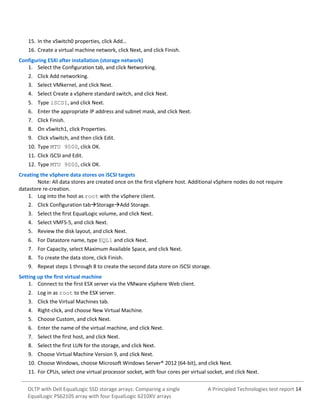 15. In the vSwitch0 properties, click Add…
16. Create a virtual machine network, click Next, and click Finish.
Configuring ESXi after installation (storage network)
1. Select the Configuration tab, and click Networking.
2. Click Add networking.
3. Select VMkernel, and click Next.
4. Select Create a vSphere standard switch, and click Next.
5. Type iSCSI, and click Next.
6. Enter the appropriate IP address and subnet mask, and click Next.
7. Click Finish.
8. On vSwitch1, click Properties.
9. Click vSwitch, and then click Edit.
10. Type MTU 9000, click OK.
11. Click iSCSI and Edit.
12. Type MTU 9000, click OK.
Creating the vSphere data stores on iSCSI targets
Note: All data stores are created once on the first vSphere host. Additional vSphere nodes do not require
datastore re-creation.
1. Log into the host as root with the vSphere client.
2. Click Configuration tabStorageAdd Storage.
3. Select the first EqualLogic volume, and click Next.
4. Select VMFS-5, and click Next.
5. Review the disk layout, and click Next.
6. For Datastore name, type EQL1 and click Next.
7. For Capacity, select Maximum Available Space, and click Next.
8. To create the data store, click Finish.
9. Repeat steps 1 through 8 to create the second data store on iSCSI storage.
Setting up the first virtual machine
1. Connect to the first ESX server via the VMware vSphere Web client.
2. Log in as root to the ESX server.
3. Click the Virtual Machines tab.
4. Right-click, and choose New Virtual Machine.
5. Choose Custom, and click Next.
6. Enter the name of the virtual machine, and click Next.
7. Select the first host, and click Next.
8. Select the first LUN for the storage, and click Next.
9. Choose Virtual Machine Version 9, and click Next.
10. Choose Windows, choose Microsoft Windows Server® 2012 (64-bit), and click Next.
11. For CPUs, select one virtual processor socket, with four cores per virtual socket, and click Next.
OLTP with Dell EqualLogic SSD storage arrays: Comparing a single
EqualLogic PS6210S array with four EqualLogic 6210XV arrays

A Principled Technologies test report 14

 
