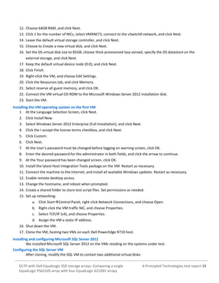 12. Choose 64GB RAM, and click Next.
13. Click 1 for the number of NICs, select VMXNET3, connect to the vSwitch0 network, and click Next.
14. Leave the default virtual storage controller, and click Next.
15. Choose to Create a new virtual disk, and click Next.
16. Set the OS virtual disk size to 85GB, choose thick-provisioned lazy-zeroed, specify the OS datastore on the
external storage, and click Next.
17. Keep the default virtual device node (0:0), and click Next.
18. Click Finish.
19. Right-click the VM, and choose Edit Settings.
20. Click the Resources tab, and click Memory.
21. Select reserve all guest memory, and click OK.
22. Connect the VM virtual CD-ROM to the Microsoft Windows Server 2012 installation disk.
23. Start the VM.
Installing the VM operating system on the first VM
1. At the Language Selection Screen, click Next.
2. Click Install Now.
3. Select Windows Server 2012 Enterprise (Full Installation), and click Next.
4. Click the I accept the license terms checkbox, and click Next.
5. Click Custom.
6. Click Next.
7. At the User’s password must be changed before logging on warning screen, click OK.
8. Enter the desired password for the administrator in both fields, and click the arrow to continue.
9. At the Your password has been changed screen, click OK.
10. Install the latest Host Integration Tools package on the VM. Restart as necessary.
11. Connect the machine to the Internet, and install all available Windows updates. Restart as necessary.
12. Enable remote desktop access.
13. Change the hostname, and reboot when prompted.
14. Create a shared folder to store test script files. Set permissions as needed.
15. Set up networking:
a. Click StartControl Panel, right-click Network Connections, and choose Open.
b. Right-click the VM traffic NIC, and choose Properties.
c. Select TCP/IP (v4), and choose Properties.
d. Assign the VM a static IP address.
16. Shut down the VM.
17. Clone the VM, hosting two VMs on each Dell PowerEdge R710 host.
Installing and configuring Microsoft SQL Server 2012
We installed Microsoft SQL Server 2012 on the VMs residing on the systems under test.
Configuring the SQL Server VM
After cloning, modify the SQL VM to contain two additional virtual disks:
OLTP with Dell EqualLogic SSD storage arrays: Comparing a single
EqualLogic PS6210S array with four EqualLogic 6210XV arrays

A Principled Technologies test report 15

 