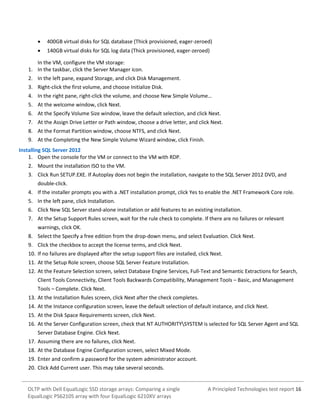

400GB virtual disks for SQL database (Thick provisioned, eager-zeroed)



140GB virtual disks for SQL log data (Thick provisioned, eager-zeroed)

In the VM, configure the VM storage:
1. In the taskbar, click the Server Manager icon.
2. In the left pane, expand Storage, and click Disk Management.
3. Right-click the first volume, and choose Initialize Disk.
4. In the right pane, right-click the volume, and choose New Simple Volume…
5. At the welcome window, click Next.
6. At the Specify Volume Size window, leave the default selection, and click Next.
7. At the Assign Drive Letter or Path window, choose a drive letter, and click Next.
8. At the Format Partition window, choose NTFS, and click Next.
9. At the Completing the New Simple Volume Wizard window, click Finish.
Installing SQL Server 2012
1. Open the console for the VM or connect to the VM with RDP.
2. Mount the installation ISO to the VM.
3. Click Run SETUP.EXE. If Autoplay does not begin the installation, navigate to the SQL Server 2012 DVD, and
double-click.
4. If the installer prompts you with a .NET installation prompt, click Yes to enable the .NET Framework Core role.
5. In the left pane, click Installation.
6. Click New SQL Server stand-alone installation or add features to an existing installation.
7. At the Setup Support Rules screen, wait for the rule check to complete. If there are no failures or relevant
warnings, click OK.
8. Select the Specify a free edition from the drop-down menu, and select Evaluation. Click Next.
9. Click the checkbox to accept the license terms, and click Next.
10. If no failures are displayed after the setup support files are installed, click Next.
11. At the Setup Role screen, choose SQL Server Feature Installation.
12. At the Feature Selection screen, select Database Engine Services, Full-Text and Semantic Extractions for Search,
Client Tools Connectivity, Client Tools Backwards Compatibility, Management Tools – Basic, and Management
Tools – Complete. Click Next.
13. At the Installation Rules screen, click Next after the check completes.
14. At the Instance configuration screen, leave the default selection of default instance, and click Next.
15. At the Disk Space Requirements screen, click Next.
16. At the Server Configuration screen, check that NT AUTHORITYSYSTEM is selected for SQL Server Agent and SQL
Server Database Engine. Click Next.
17. Assuming there are no failures, click Next.
18. At the Database Engine Configuration screen, select Mixed Mode.
19. Enter and confirm a password for the system administrator account.
20. Click Add Current user. This may take several seconds.

OLTP with Dell EqualLogic SSD storage arrays: Comparing a single
EqualLogic PS6210S array with four EqualLogic 6210XV arrays

A Principled Technologies test report 16

 