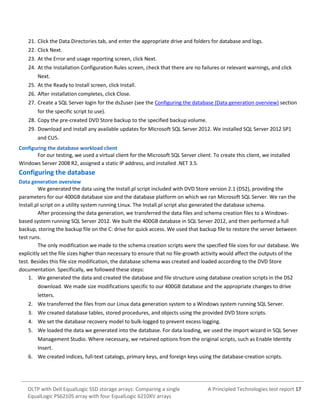 21. Click the Data Directories tab, and enter the appropriate drive and folders for database and logs.
22. Click Next.
23. At the Error and usage reporting screen, click Next.
24. At the Installation Configuration Rules screen, check that there are no failures or relevant warnings, and click
Next.
25. At the Ready to Install screen, click Install.
26. After installation completes, click Close.
27. Create a SQL Server login for the ds2user (see the Configuring the database (Data generation overview) section
for the specific script to use).
28. Copy the pre-created DVD Store backup to the specified backup volume.
29. Download and install any available updates for Microsoft SQL Server 2012. We installed SQL Server 2012 SP1
and CU5.
Configuring the database workload client
For our testing, we used a virtual client for the Microsoft SQL Server client. To create this client, we installed
Windows Server 2008 R2, assigned a static IP address, and installed .NET 3.5.

Configuring the database
Data generation overview
We generated the data using the Install.pl script included with DVD Store version 2.1 (DS2), providing the
parameters for our 400GB database size and the database platform on which we ran Microsoft SQL Server. We ran the
Install.pl script on a utility system running Linux. The Install.pl script also generated the database schema.
After processing the data generation, we transferred the data files and schema creation files to a Windowsbased system running SQL Server 2012. We built the 400GB database in SQL Server 2012, and then performed a full
backup, storing the backup file on the C: drive for quick access. We used that backup file to restore the server between
test runs.
The only modification we made to the schema creation scripts were the specified file sizes for our database. We
explicitly set the file sizes higher than necessary to ensure that no file-growth activity would affect the outputs of the
test. Besides this file size modification, the database schema was created and loaded according to the DVD Store
documentation. Specifically, we followed these steps:
1. We generated the data and created the database and file structure using database creation scripts in the DS2
download. We made size modifications specific to our 400GB database and the appropriate changes to drive
letters.
2. We transferred the files from our Linux data generation system to a Windows system running SQL Server.
3. We created database tables, stored procedures, and objects using the provided DVD Store scripts.
4. We set the database recovery model to bulk-logged to prevent excess logging.
5. We loaded the data we generated into the database. For data loading, we used the import wizard in SQL Server
Management Studio. Where necessary, we retained options from the original scripts, such as Enable Identity
Insert.
6. We created indices, full-text catalogs, primary keys, and foreign keys using the database-creation scripts.

OLTP with Dell EqualLogic SSD storage arrays: Comparing a single
EqualLogic PS6210S array with four EqualLogic 6210XV arrays

A Principled Technologies test report 17

 